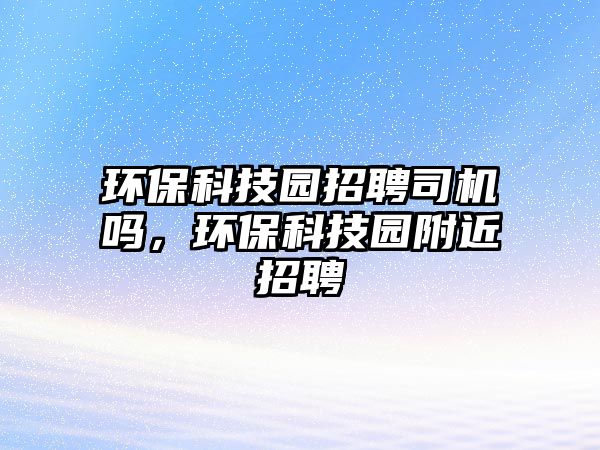 環(huán)?？萍紙@招聘司機嗎，環(huán)保科技園附近招聘