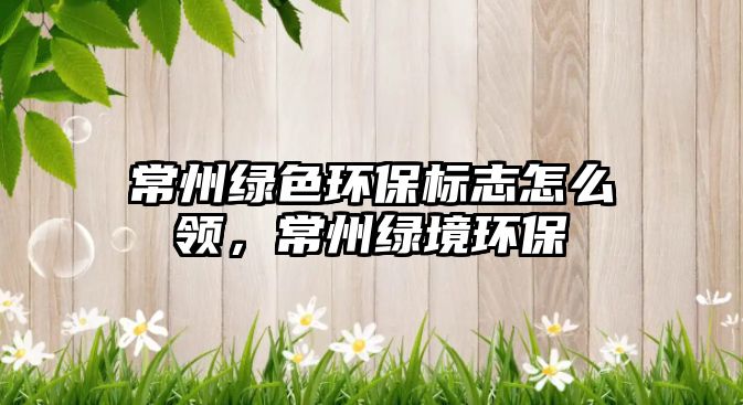 常州綠色環(huán)保標(biāo)志怎么領(lǐng)，常州綠境環(huán)保