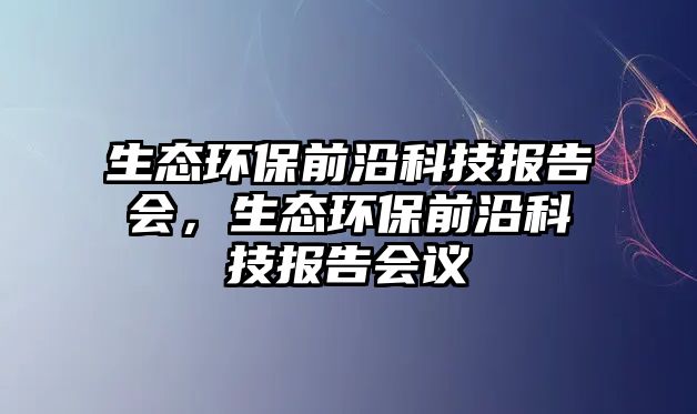 生態(tài)環(huán)保前沿科技報告會，生態(tài)環(huán)保前沿科技報告會議