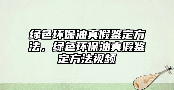 綠色環(huán)保油真假鑒定方法，綠色環(huán)保油真假鑒定方法視頻