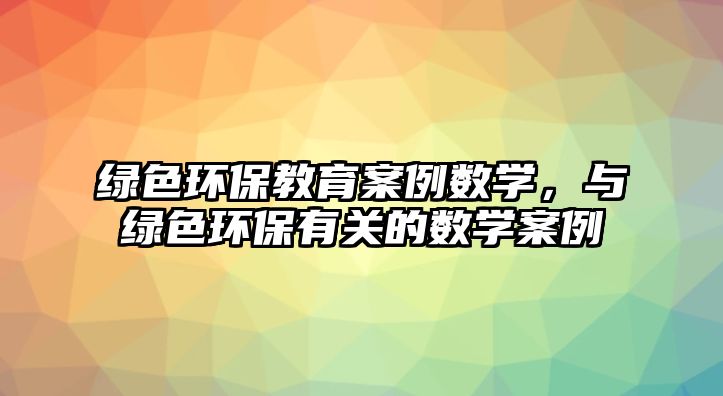 綠色環(huán)保教育案例數(shù)學(xué)，與綠色環(huán)保有關(guān)的數(shù)學(xué)案例