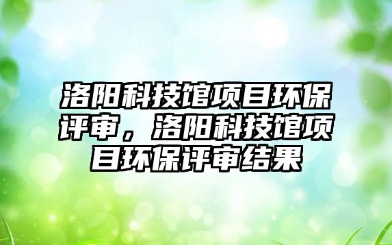 洛陽科技館項(xiàng)目環(huán)保評審，洛陽科技館項(xiàng)目環(huán)保評審結(jié)果