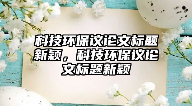 科技環(huán)保議論文標(biāo)題新穎，科技環(huán)保議論文標(biāo)題新穎
