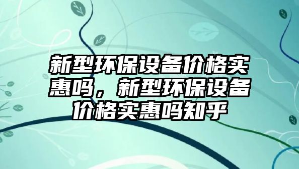 新型環(huán)保設(shè)備價(jià)格實(shí)惠嗎，新型環(huán)保設(shè)備價(jià)格實(shí)惠嗎知乎