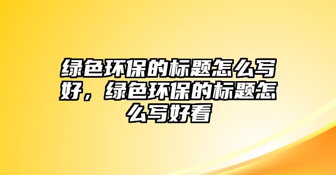 綠色環(huán)保的標(biāo)題怎么寫(xiě)好，綠色環(huán)保的標(biāo)題怎么寫(xiě)好看
