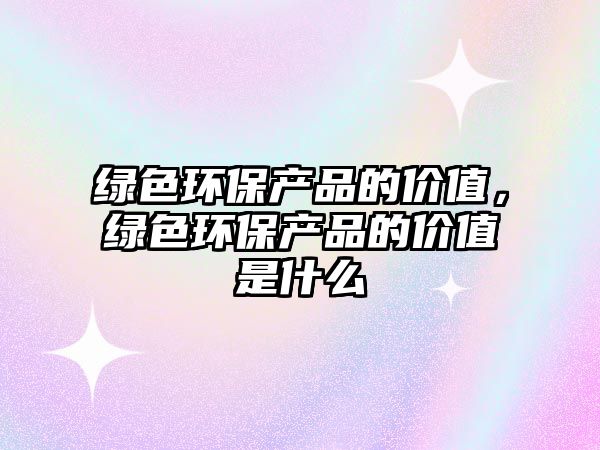 綠色環(huán)保產(chǎn)品的價(jià)值，綠色環(huán)保產(chǎn)品的價(jià)值是什么
