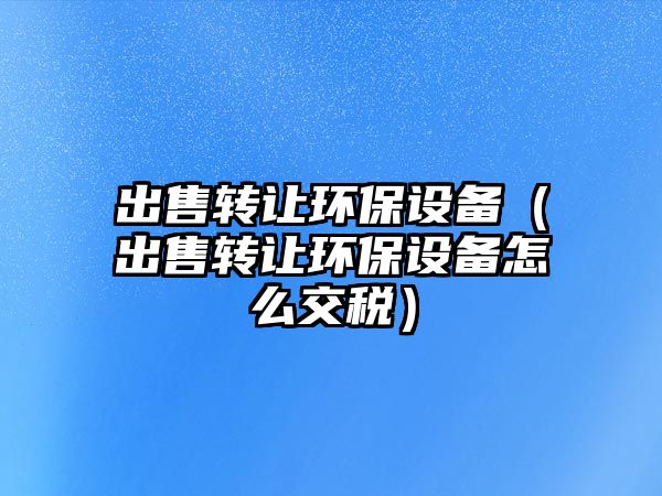 出售轉(zhuǎn)讓環(huán)保設(shè)備（出售轉(zhuǎn)讓環(huán)保設(shè)備怎么交稅）