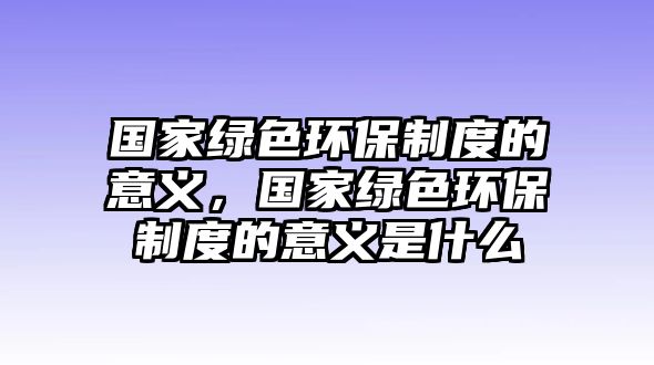 國(guó)家綠色環(huán)保制度的意義，國(guó)家綠色環(huán)保制度的意義是什么