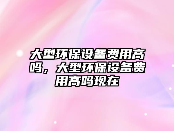 大型環(huán)保設(shè)備費用高嗎，大型環(huán)保設(shè)備費用高嗎現(xiàn)在
