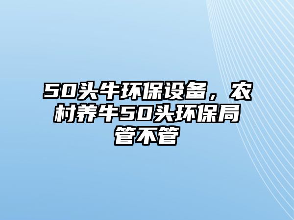 50頭牛環(huán)保設(shè)備，農(nóng)村養(yǎng)牛50頭環(huán)保局管不管