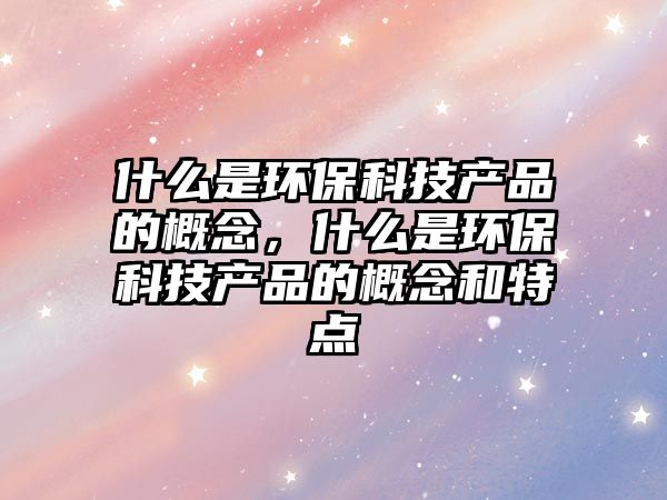 什么是環(huán)?？萍籍a(chǎn)品的概念，什么是環(huán)?？萍籍a(chǎn)品的概念和特點