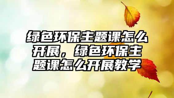 綠色環(huán)保主題課怎么開展，綠色環(huán)保主題課怎么開展教學(xué)