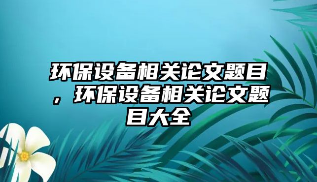 環(huán)保設(shè)備相關(guān)論文題目，環(huán)保設(shè)備相關(guān)論文題目大全