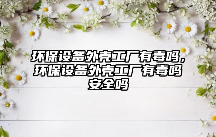 環(huán)保設(shè)備外殼工廠有毒嗎，環(huán)保設(shè)備外殼工廠有毒嗎安全嗎