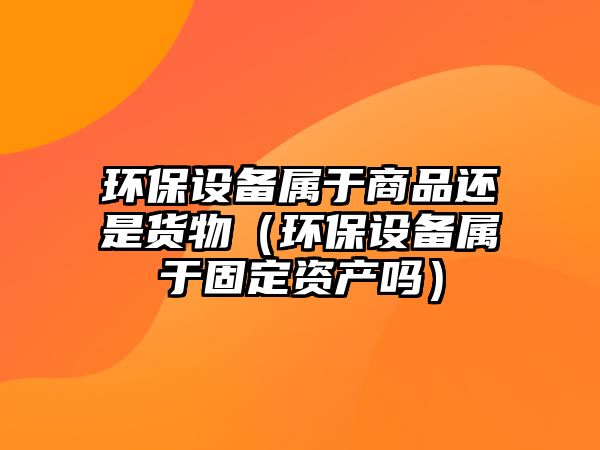 環(huán)保設備屬于商品還是貨物（環(huán)保設備屬于固定資產(chǎn)嗎）
