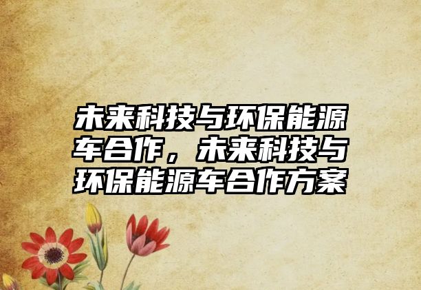 未來科技與環(huán)保能源車合作，未來科技與環(huán)保能源車合作方案