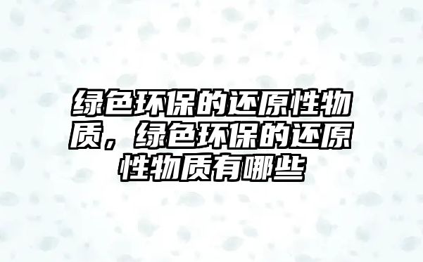 綠色環(huán)保的還原性物質(zhì)，綠色環(huán)保的還原性物質(zhì)有哪些