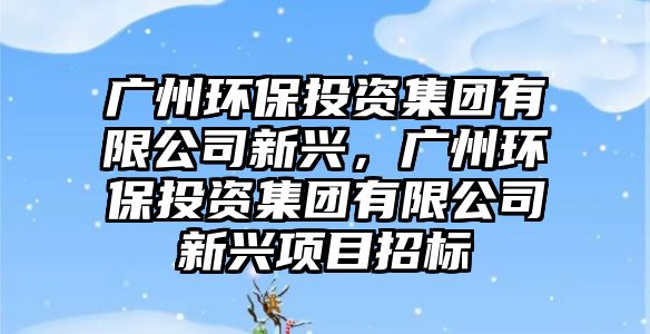 廣州環(huán)保投資集團有限公司新興，廣州環(huán)保投資集團有限公司新興項目招標(biāo)