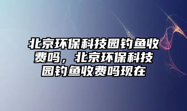 北京環(huán)?？萍紙@釣魚收費(fèi)嗎，北京環(huán)保科技園釣魚收費(fèi)嗎現(xiàn)在