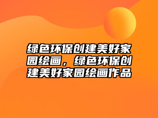 綠色環(huán)保創(chuàng)建美好家園繪畫，綠色環(huán)保創(chuàng)建美好家園繪畫作品