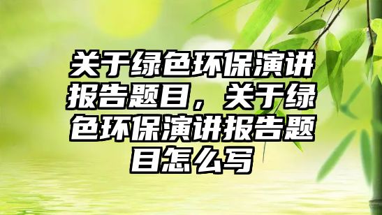 關(guān)于綠色環(huán)保演講報(bào)告題目，關(guān)于綠色環(huán)保演講報(bào)告題目怎么寫