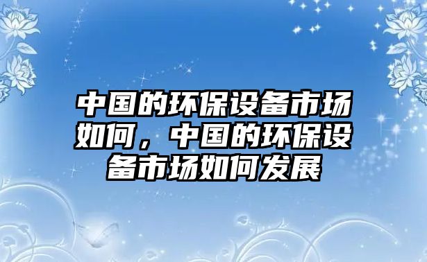 中國(guó)的環(huán)保設(shè)備市場(chǎng)如何，中國(guó)的環(huán)保設(shè)備市場(chǎng)如何發(fā)展