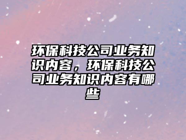 環(huán)?？萍脊緲I(yè)務(wù)知識(shí)內(nèi)容，環(huán)保科技公司業(yè)務(wù)知識(shí)內(nèi)容有哪些