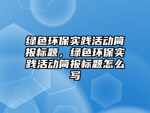 綠色環(huán)保實踐活動簡報標題，綠色環(huán)保實踐活動簡報標題怎么寫