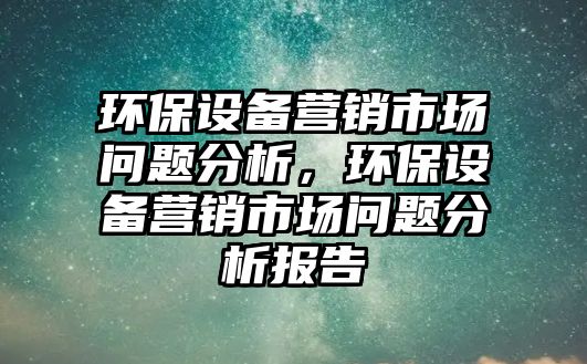 環(huán)保設備營銷市場問題分析，環(huán)保設備營銷市場問題分析報告
