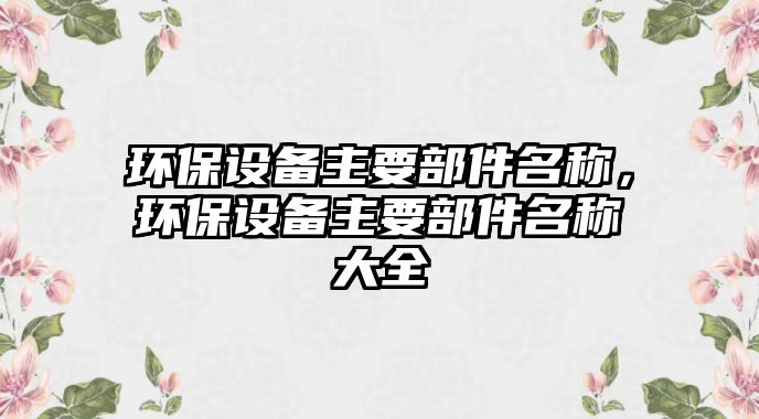 環(huán)保設(shè)備主要部件名稱，環(huán)保設(shè)備主要部件名稱大全