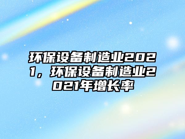 環(huán)保設(shè)備制造業(yè)2021，環(huán)保設(shè)備制造業(yè)2021年增長率