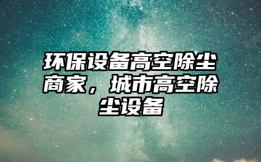 環(huán)保設(shè)備高空除塵商家，城市高空除塵設(shè)備