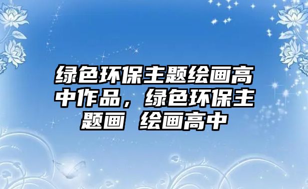 綠色環(huán)保主題繪畫高中作品，綠色環(huán)保主題畫 繪畫高中