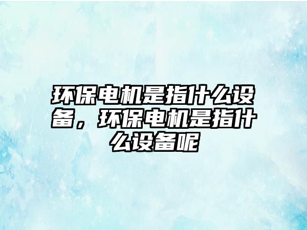 環(huán)保電機是指什么設備，環(huán)保電機是指什么設備呢