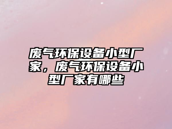 廢氣環(huán)保設(shè)備小型廠家，廢氣環(huán)保設(shè)備小型廠家有哪些
