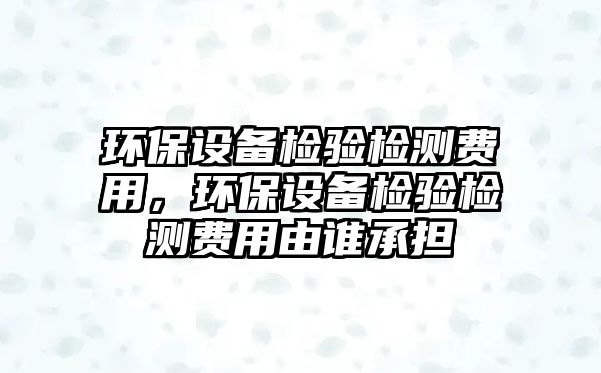 環(huán)保設(shè)備檢驗(yàn)檢測費(fèi)用，環(huán)保設(shè)備檢驗(yàn)檢測費(fèi)用由誰承擔(dān)