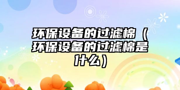 環(huán)保設備的過濾棉（環(huán)保設備的過濾棉是什么）