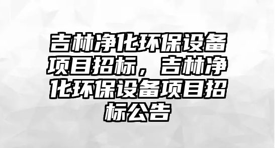 吉林凈化環(huán)保設備項目招標，吉林凈化環(huán)保設備項目招標公告