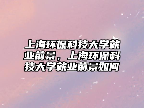 上海環(huán)?？萍即髮W就業(yè)前景，上海環(huán)?？萍即髮W就業(yè)前景如何