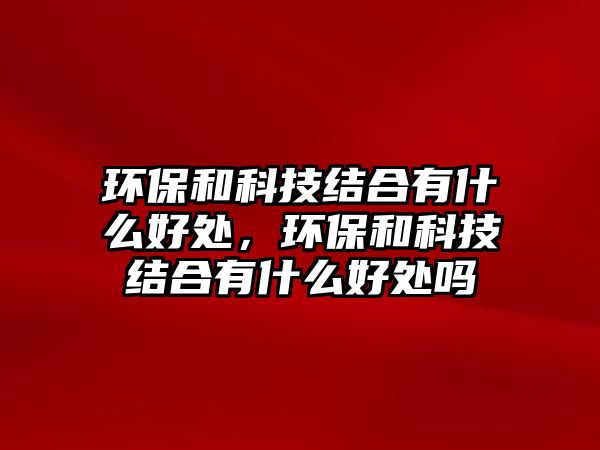 環(huán)保和科技結(jié)合有什么好處，環(huán)保和科技結(jié)合有什么好處嗎