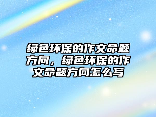 綠色環(huán)保的作文命題方向，綠色環(huán)保的作文命題方向怎么寫(xiě)