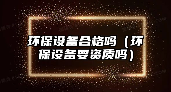 環(huán)保設(shè)備合格嗎（環(huán)保設(shè)備要資質(zhì)嗎）