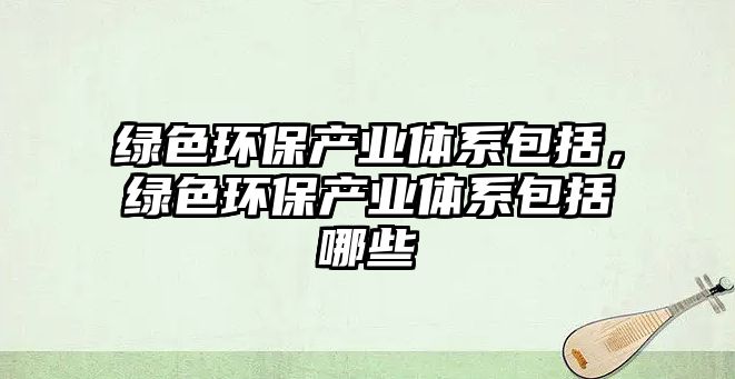 綠色環(huán)保產(chǎn)業(yè)體系包括，綠色環(huán)保產(chǎn)業(yè)體系包括哪些