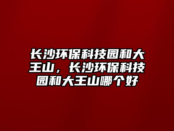 長(zhǎng)沙環(huán)保科技園和大王山，長(zhǎng)沙環(huán)?？萍紙@和大王山哪個(gè)好