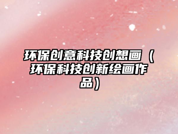 環(huán)保創(chuàng)意科技創(chuàng)想畫（環(huán)保科技創(chuàng)新繪畫作品）