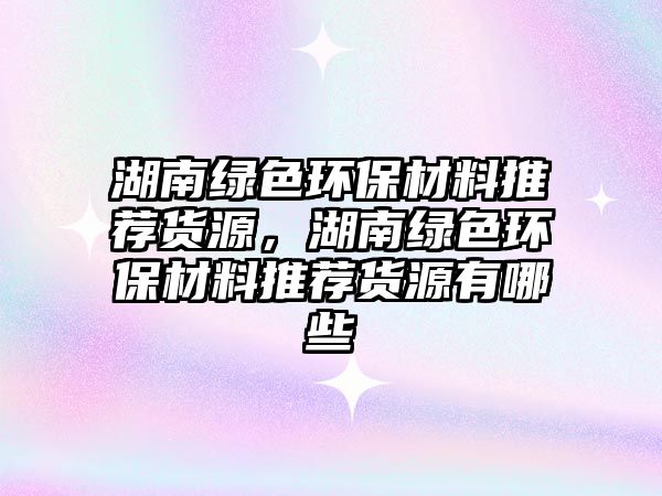 湖南綠色環(huán)保材料推薦貨源，湖南綠色環(huán)保材料推薦貨源有哪些