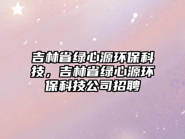 吉林省綠心源環(huán)?？萍?，吉林省綠心源環(huán)保科技公司招聘
