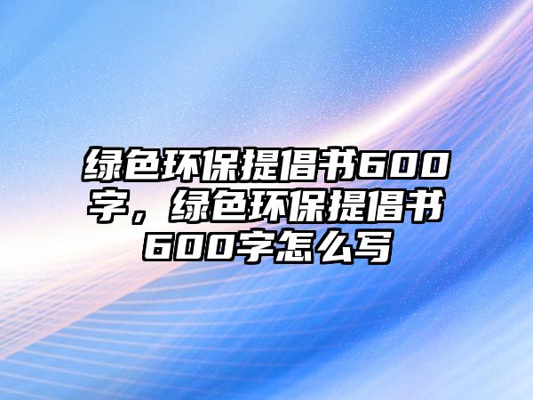 綠色環(huán)保提倡書600字，綠色環(huán)保提倡書600字怎么寫
