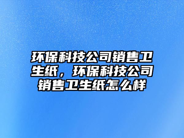 環(huán)保科技公司銷售衛(wèi)生紙，環(huán)?？萍脊句N售衛(wèi)生紙怎么樣