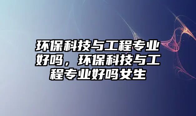環(huán)?？萍寂c工程專業(yè)好嗎，環(huán)?？萍寂c工程專業(yè)好嗎女生